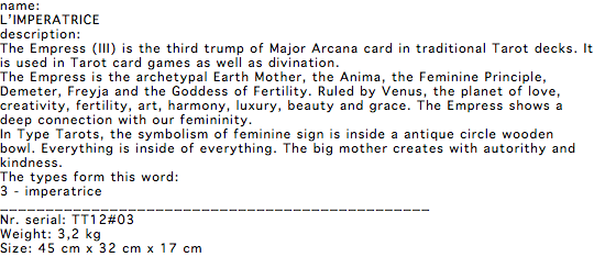 name: L’IMPERATRICE description: The Empress (III) is the third trump of Major Arcana card in traditional Tarot decks. It is used in Tarot card games as well as divination. The Empress is the archetypal Earth Mother, the Anima, the Feminine Principle, Demeter, Freyja and the Goddess of Fertility. Ruled by Venus, the planet of love, creativity, fertility, art, harmony, luxury, beauty and grace. The Empress shows a deep connection with our femininity. In Type Tarots, the symbolism of feminine sign is inside a antique circle wooden bowl. Everything is inside of everything. The big mother creates with autorithy and kindness. The types form this word: 3 - imperatrice _______________________________________________ Nr. serial: TT12#03 Weight: 3,2 kg Size: 45 cm x 32 cm x 17 cm